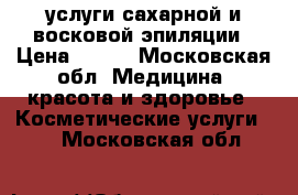 услуги сахарной и восковой эпиляции › Цена ­ 500 - Московская обл. Медицина, красота и здоровье » Косметические услуги   . Московская обл.